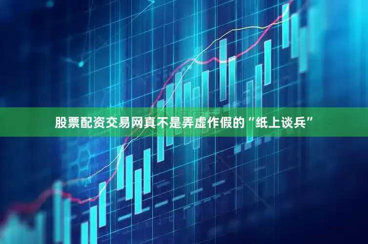股票配资交易网真不是弄虚作假的“纸上谈兵”