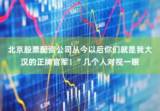 北京股票配资公司从今以后你们就是我大汉的正牌官军！”几个人对视一眼