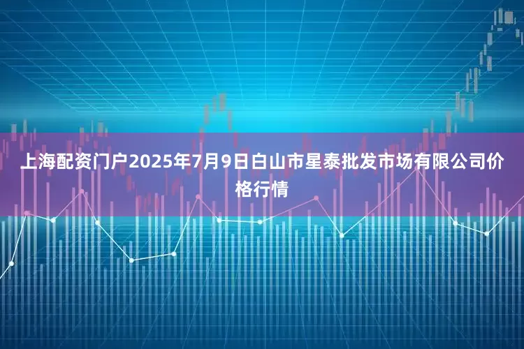 上海配资门户2025年7月9日白山市星泰批发市场有限公司价格行情
