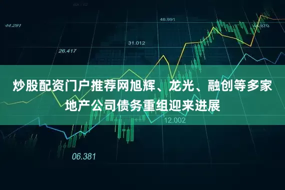 炒股配资门户推荐网旭辉、龙光、融创等多家地产公司债务重组迎来进展