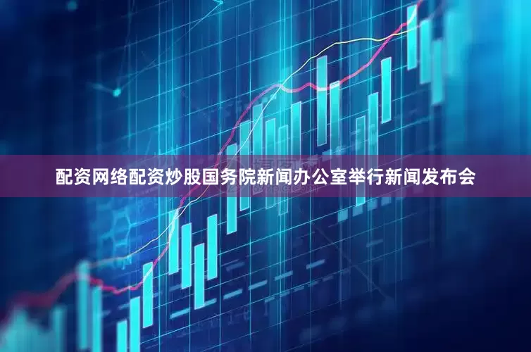 配资网络配资炒股国务院新闻办公室举行新闻发布会