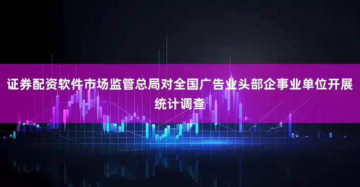 证券配资软件市场监管总局对全国广告业头部企事业单位开展统计调查