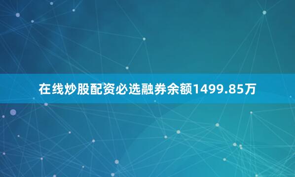 在线炒股配资必选融券余额1499.85万