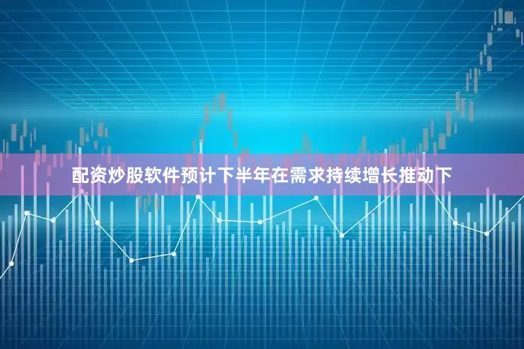 配资炒股软件预计下半年在需求持续增长推动下