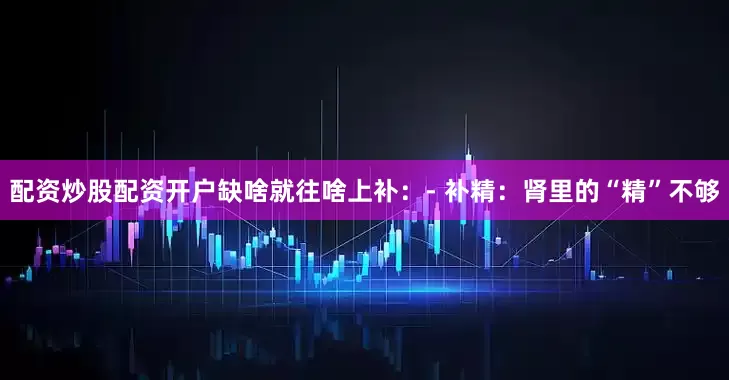 配资炒股配资开户缺啥就往啥上补：- 补精：肾里的“精”不够